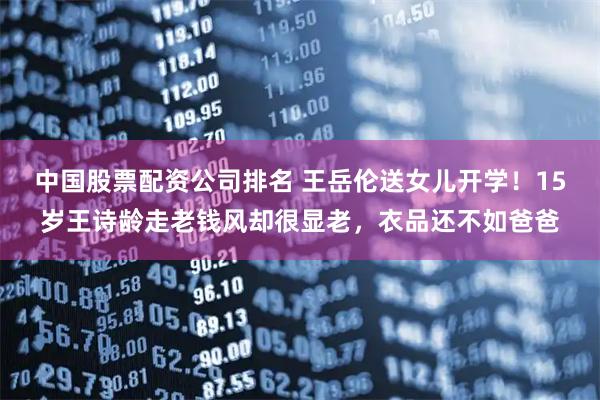 中国股票配资公司排名 王岳伦送女儿开学！15岁王诗龄走老钱风却很显老，衣品还不如爸爸
