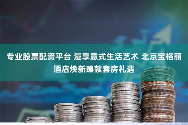 专业股票配资平台 漫享意式生活艺术 北京宝格丽酒店焕新臻献套房礼遇