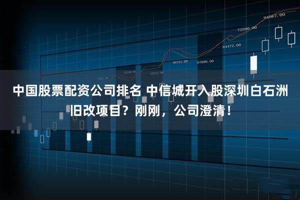 中国股票配资公司排名 中信城开入股深圳白石洲旧改项目？刚刚，公司澄清！