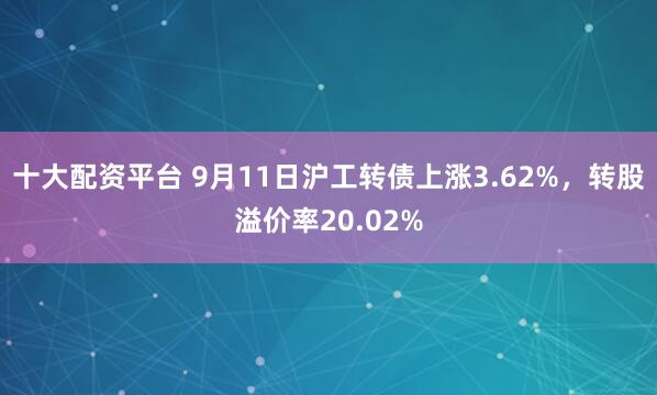 十大配资平台 9月11日沪工转债上涨3.62%，转股溢价率20.02%