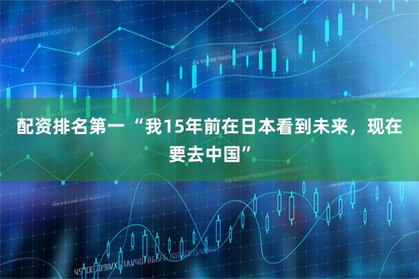 配资排名第一 “我15年前在日本看到未来，现在要去中国”