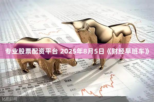 专业股票配资平台 2025年8月5日《财经早班车》
