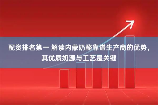 配资排名第一 解读内蒙奶酪靠谱生产商的优势，其优质奶源与工艺是关键