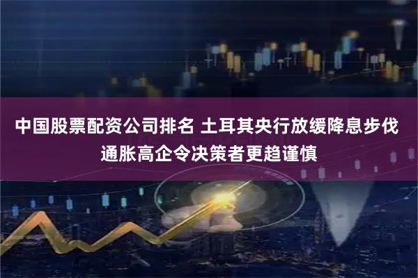 中国股票配资公司排名 土耳其央行放缓降息步伐 通胀高企令决策者更趋谨慎