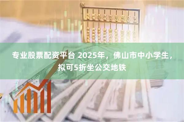 专业股票配资平台 2025年，佛山市中小学生，拟可5折坐公交地铁