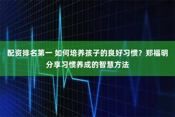 配资排名第一 如何培养孩子的良好习惯？郑福明分享习惯养成的智慧方法