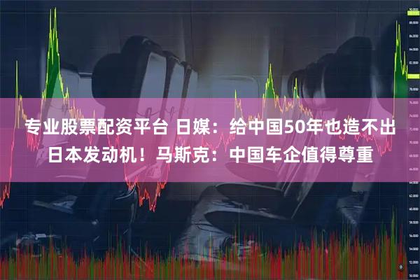 专业股票配资平台 日媒：给中国50年也造不出日本发动机！马斯克：中国车企值得尊重