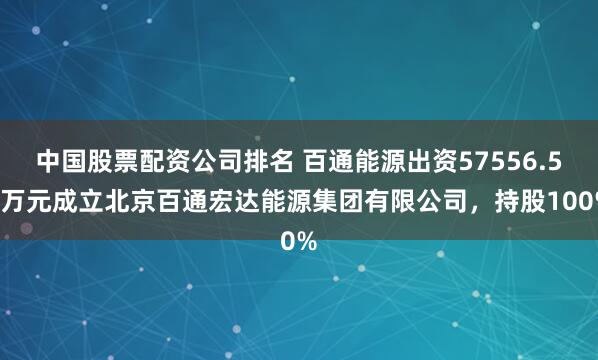 中国股票配资公司排名 百通能源出资57556.56万元成立北京百通宏达能源集团有限公司，持股100%