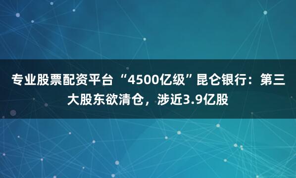 专业股票配资平台 “4500亿级”昆仑银行：第三大股东欲清仓，涉近3.9亿股