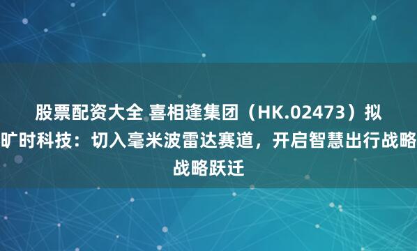 股票配资大全 喜相逢集团（HK.02473）拟控股旷时科技：切入毫米波雷达赛道，开启智慧出行战略跃迁
