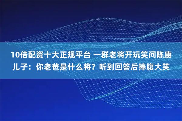 10倍配资十大正规平台 一群老将开玩笑问陈赓儿子：你老爸是什么将？听到回答后捧腹大笑