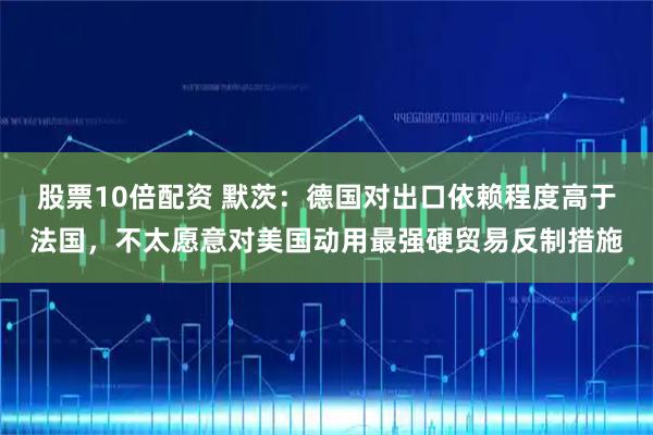 股票10倍配资 默茨：德国对出口依赖程度高于法国，不太愿意对美国动用最强硬贸易反制措施