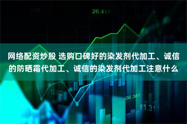 网络配资炒股 选购口碑好的染发剂代加工、诚信的防晒霜代加工、诚信的染发剂代加工注意什么