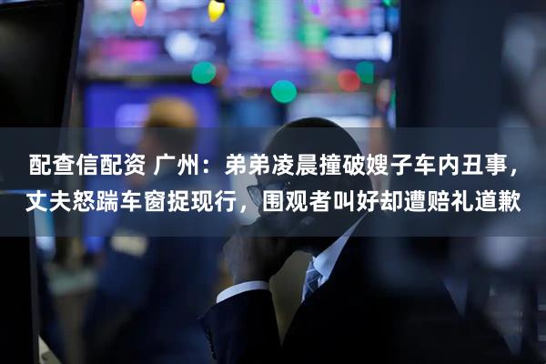 配查信配资 广州：弟弟凌晨撞破嫂子车内丑事，丈夫怒踹车窗捉现行，围观者叫好却遭赔礼道歉