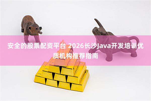 安全的股票配资平台 2026长沙Java开发培训优质机构推荐指南