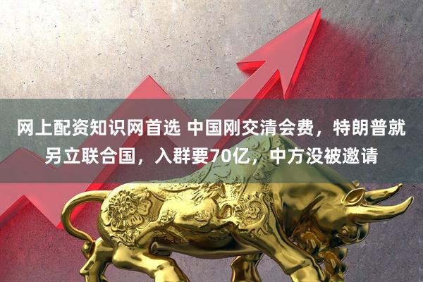 网上配资知识网首选 中国刚交清会费，特朗普就另立联合国，入群要70亿，中方没被邀请