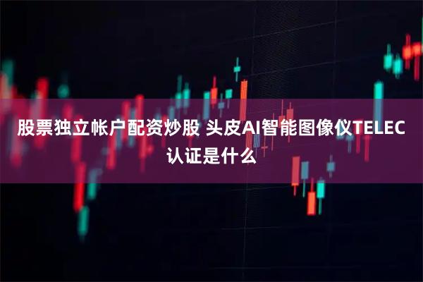 股票独立帐户配资炒股 头皮AI智能图像仪TELEC认证是什么
