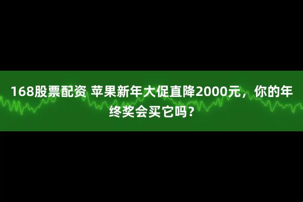 168股票配资 苹果新年大促直降2000元，你的年终奖会买它吗？