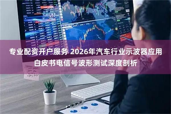 专业配资开户服务 2026年汽车行业示波器应用白皮书电信号波形测试深度剖析