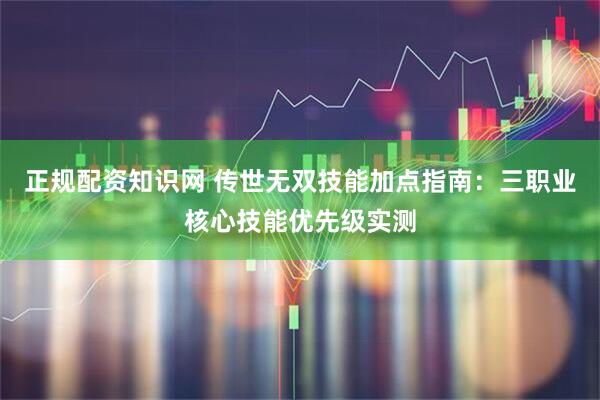 正规配资知识网 传世无双技能加点指南：三职业核心技能优先级实测