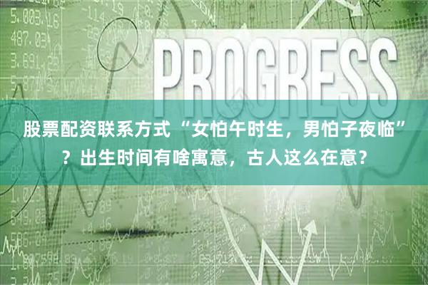 股票配资联系方式 “女怕午时生，男怕子夜临”？出生时间有啥寓意，古人这么在意？