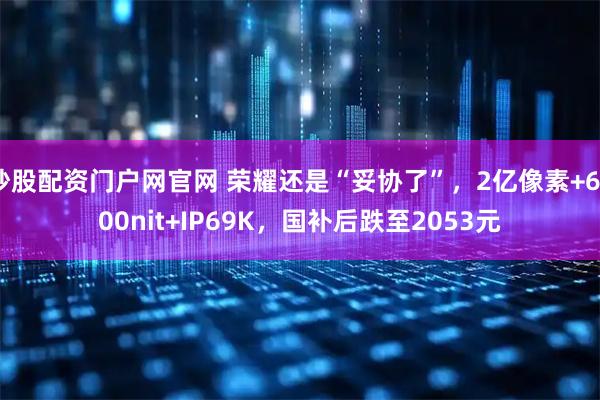炒股配资门户网官网 荣耀还是“妥协了”，2亿像素+6000nit+IP69K，国补后跌至2053元