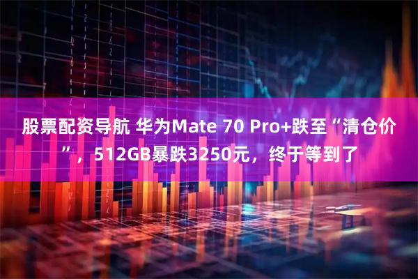 股票配资导航 华为Mate 70 Pro+跌至“清仓价”，512GB暴跌3250元，终于等到了