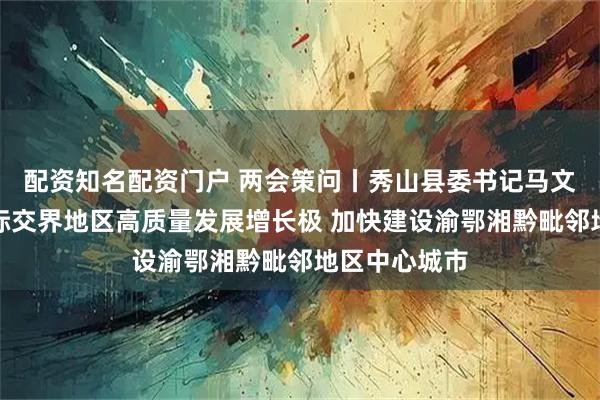 配资知名配资门户 两会策问丨秀山县委书记马文森：打造省际交界地区高质量发展增长极 加快建设渝鄂湘黔毗邻地区中心城市