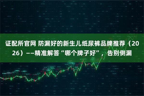 证配所官网 防漏好的新生儿纸尿裤品牌推荐（2026）——精准解答“哪个牌子好”，告别侧漏