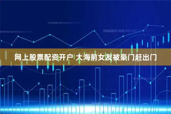 网上股票配资开户 大海前女友被豪门赶出门