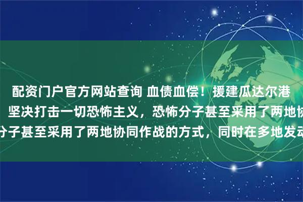 配资门户官方网站查询 血债血偿！援建瓜达尔港被炸，外交部火力全开：坚决打击一切恐怖主义，恐怖分子甚至采用了两地协同作战的方式，同时在多地发动袭击