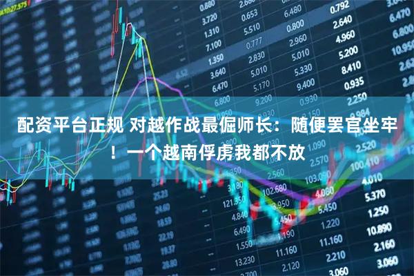 配资平台正规 对越作战最倔师长：随便罢官坐牢！一个越南俘虏我都不放