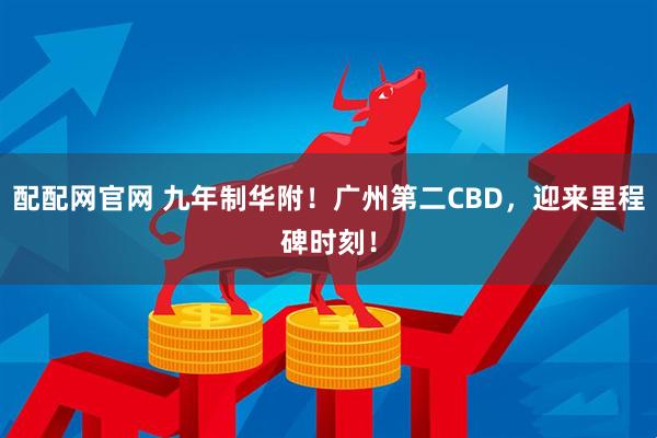 配配网官网 九年制华附！广州第二CBD，迎来里程碑时刻！