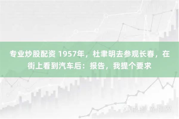 专业炒股配资 1957年，杜聿明去参观长春，在街上看到汽车后：报告，我提个要求