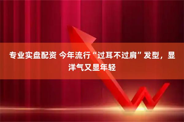 专业实盘配资 今年流行“过耳不过肩”发型，显洋气又显年轻