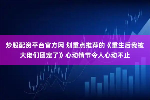 炒股配资平台官方网 划重点推荐的《重生后我被大佬们团宠了》心动情节令人心动不止