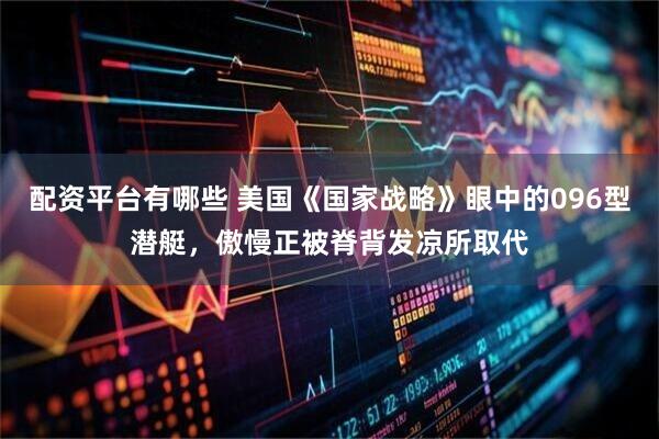 配资平台有哪些 美国《国家战略》眼中的096型潜艇，傲慢正被脊背发凉所取代