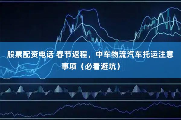 股票配资电话 春节返程，中车物流汽车托运注意事项（必看避坑）