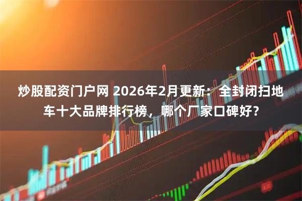 炒股配资门户网 2026年2月更新：全封闭扫地车十大品牌排行榜，哪个厂家口碑好？