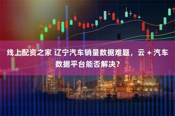 线上配资之家 辽宁汽车销量数据难题，云 + 汽车数据平台能否解决？