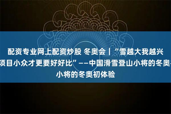 配资专业网上配资炒股 冬奥会｜“雪越大我越兴奋”“项目小众才更要好好比”——中国滑雪登山小将的冬奥初体验