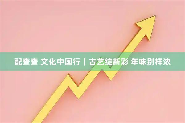 配查查 文化中国行｜古艺绽新彩 年味别样浓