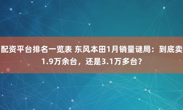 配资平台排名一览表 东风本田1月销量谜局：到底卖1.9万余台，还是3.1万多台？