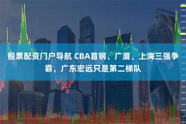 股票配资门户导航 CBA首钢、广厦、上海三强争霸，广东宏远只是第二梯队