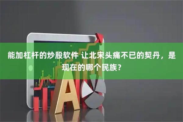 能加杠杆的炒股软件 让北宋头痛不已的契丹，是现在的哪个民族？