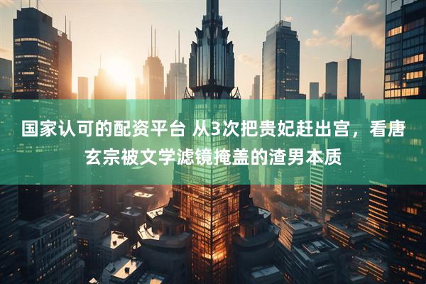 国家认可的配资平台 从3次把贵妃赶出宫，看唐玄宗被文学滤镜掩盖的渣男本质