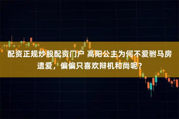 配资正规炒股配资门户 高阳公主为何不爱驸马房遗爱，偏偏只喜欢辩机和尚呢？