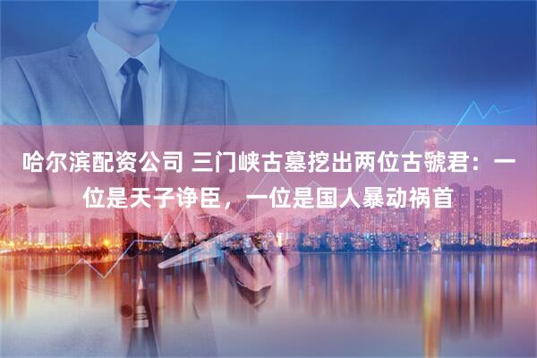 哈尔滨配资公司 三门峡古墓挖出两位古虢君：一位是天子诤臣，一位是国人暴动祸首