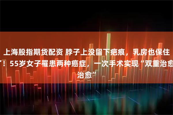上海股指期货配资 脖子上没留下疤痕，乳房也保住了！55岁女子罹患两种癌症，一次手术实现“双重治愈”