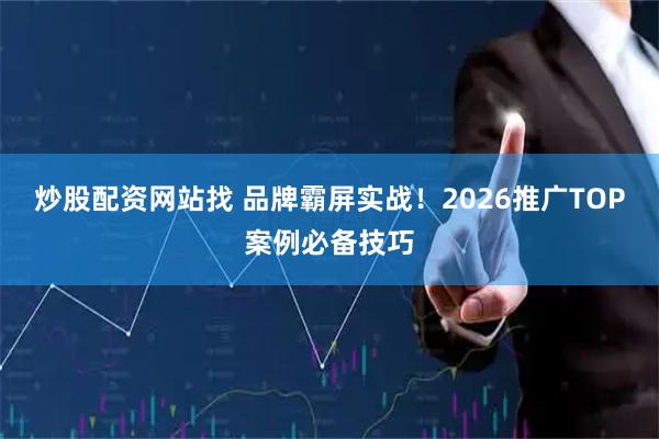 炒股配资网站找 品牌霸屏实战！2026推广TOP案例必备技巧